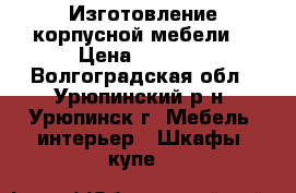 Изготовление корпусной мебели. › Цена ­ 5 000 - Волгоградская обл., Урюпинский р-н, Урюпинск г. Мебель, интерьер » Шкафы, купе   